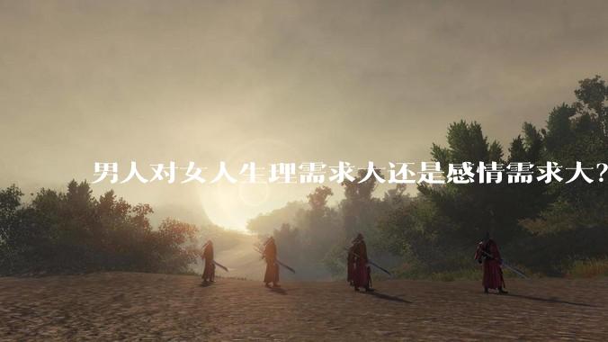 男人对女人生理需求大还是感情需求大？