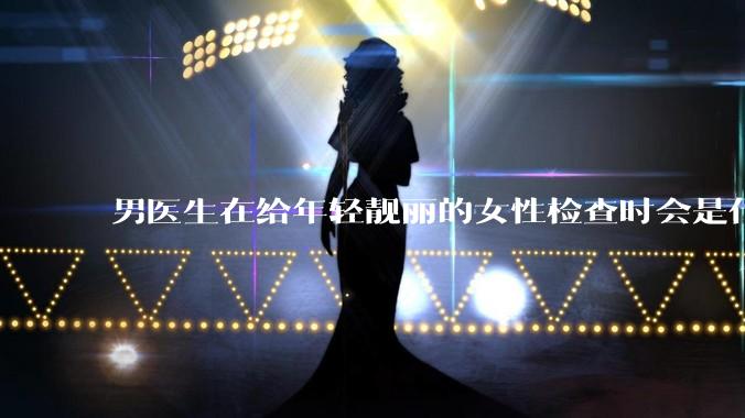男医生在给年轻靓丽的女性检查时会是什么心态？