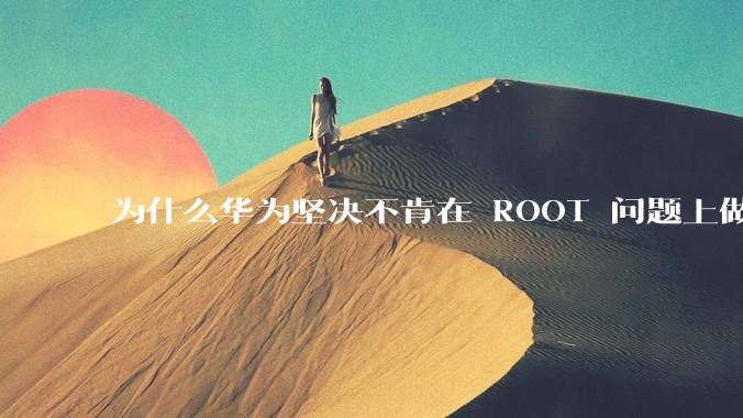 为什么华为坚决不肯在 ROOT 问题上做出让步？